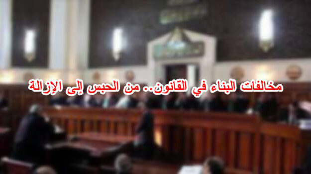 مخالفات البناء في القانون.. من الحبس إلى الإزالة